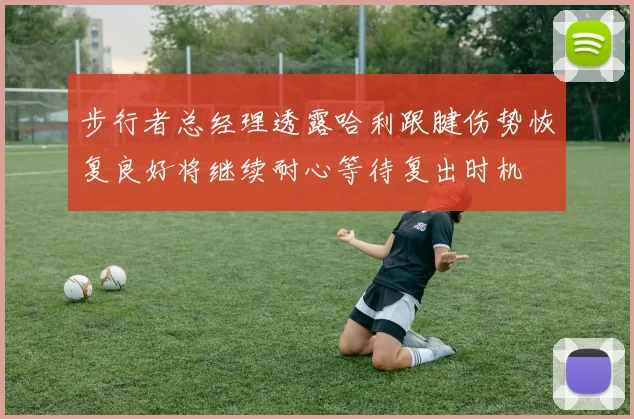 步行者总经理透露哈利跟腱伤势恢复良好将继续耐心等待复出时机