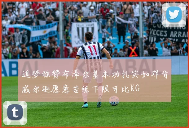 追梦称赞布泽尔基本功扎实如邓肯威尔逊愿意苦练下限可比KG