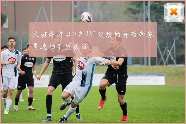 文班即将以5年251亿续约并附带球员选项引发关注