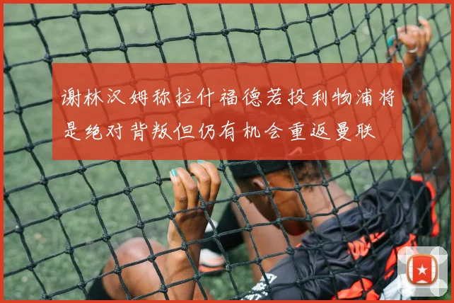 谢林汉姆称拉什福德若投利物浦将是绝对背叛但仍有机会重返曼联