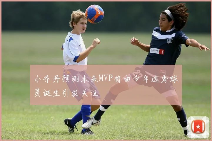 小乔丹预测未来MVP将由今年选秀球员诞生引发关注