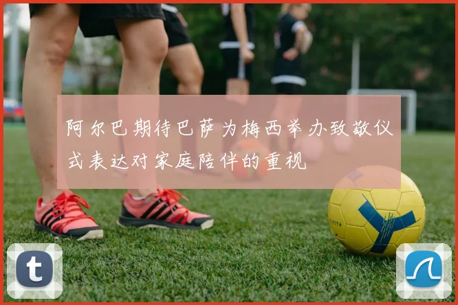 阿尔巴期待巴萨为梅西举办致敬仪式表达对家庭陪伴的重视