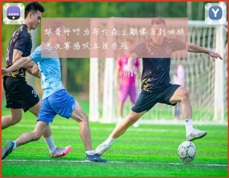 球哥呼吁为布伦森立雕像马刺回顾总决赛感叹本该夺冠