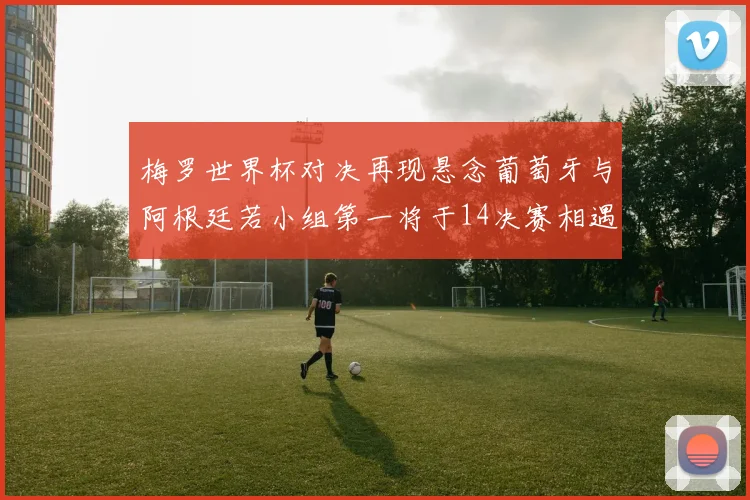 梅罗世界杯对决再现悬念葡萄牙与阿根廷若小组第一将于14决赛相遇