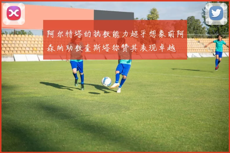 阿尔特塔的执教能力超乎想象前阿森纳助教奎斯塔称赞其表现卓越