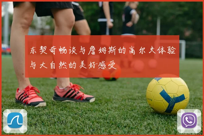 东契奇畅谈与詹姆斯的高尔夫体验与大自然的美好感受