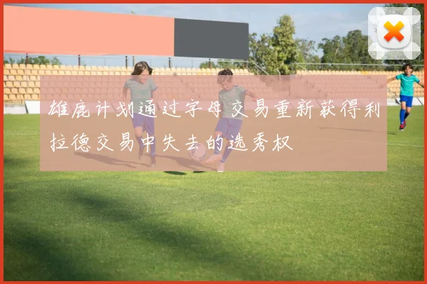 雄鹿计划通过字母交易重新获得利拉德交易中失去的选秀权