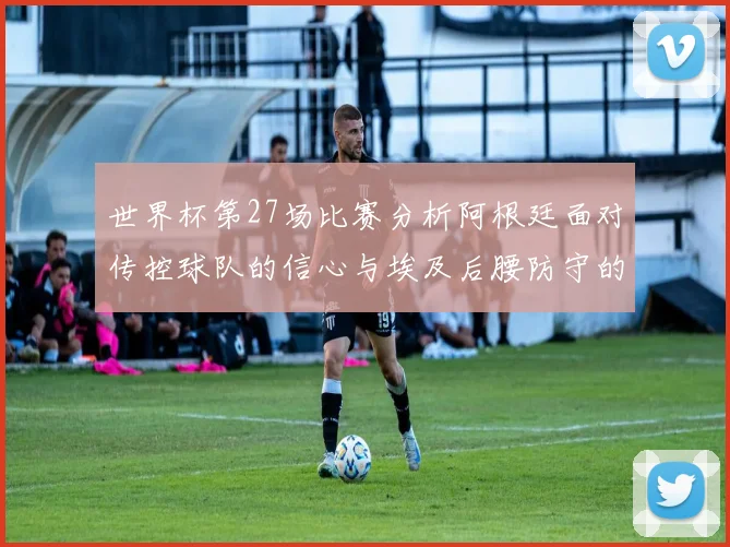 世界杯第27场比赛分析阿根廷面对传控球队的信心与埃及后腰防守的隐患