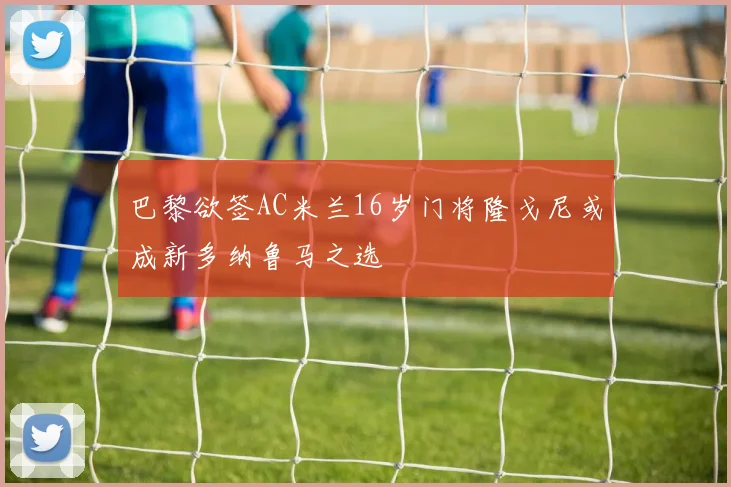巴黎欲签AC米兰16岁门将隆戈尼或成新多纳鲁马之选