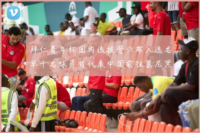 拜仁青年杯国内选拔营公布入选名单十名球员将代表中国前往慕尼黑