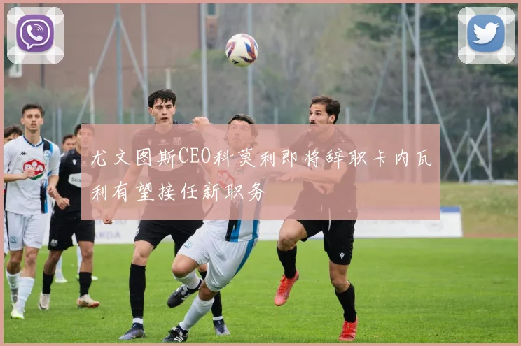 尤文图斯CEO科莫利即将辞职卡内瓦利有望接任新职务