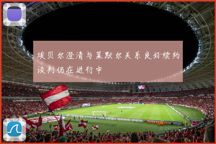 埃贝尔澄清与莱默尔关系良好续约谈判仍在进行中