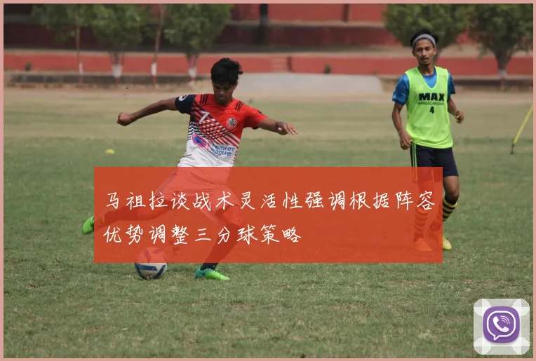 马祖拉谈战术灵活性强调根据阵容优势调整三分球策略
