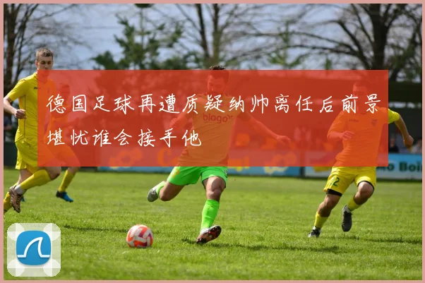 德国足球再遭质疑纳帅离任后前景堪忧谁会接手他