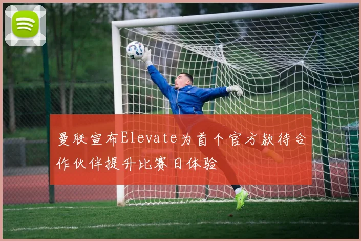 曼联宣布Elevate为首个官方款待合作伙伴提升比赛日体验