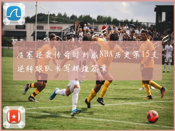 活塞逆袭传奇时刻成NBA历史第15支逆转球队书写辉煌篇章