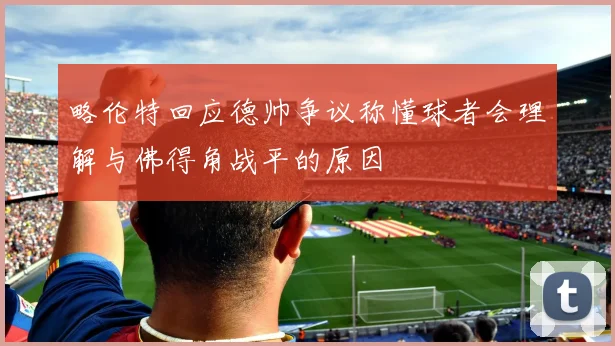 略伦特回应德帅争议称懂球者会理解与佛得角战平的原因