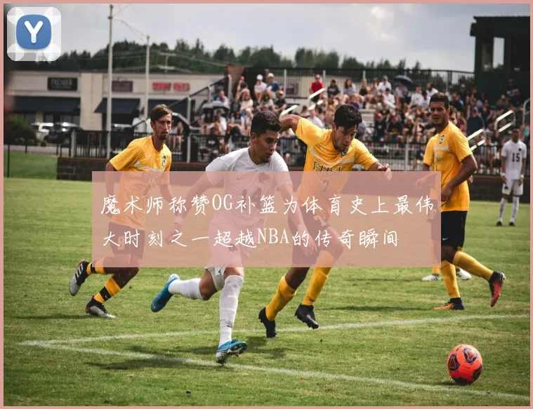 魔术师称赞OG补篮为体育史上最伟大时刻之一超越NBA的传奇瞬间
