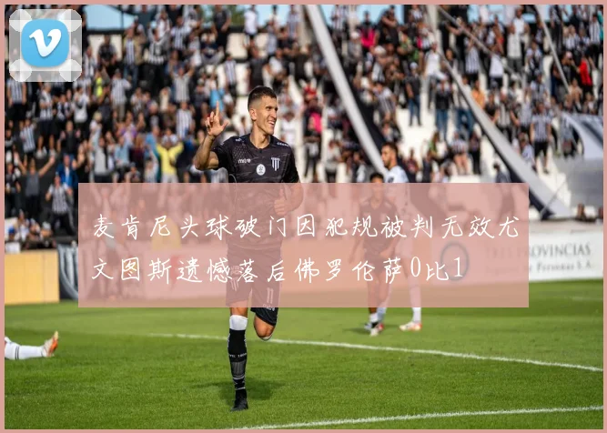 麦肯尼头球破门因犯规被判无效尤文图斯遗憾落后佛罗伦萨0比1