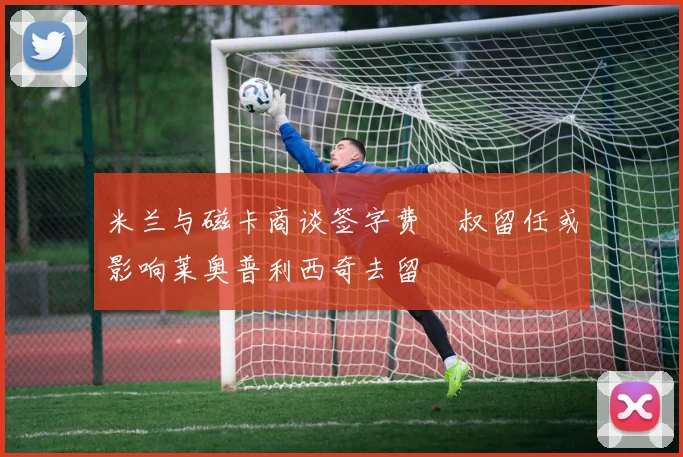 米兰与磁卡商谈签字费囧叔留任或影响莱奥普利西奇去留