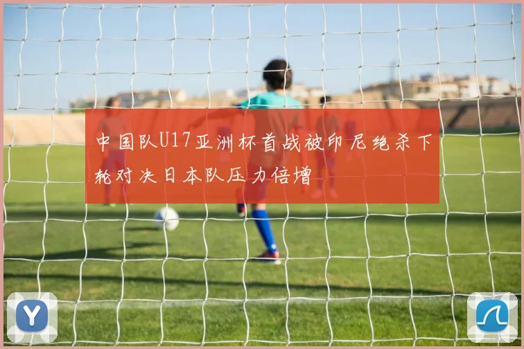 中国队U17亚洲杯首战被印尼绝杀下轮对决日本队压力倍增