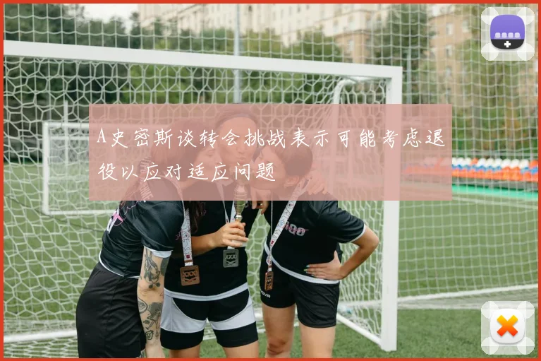 A史密斯谈转会挑战表示可能考虑退役以应对适应问题