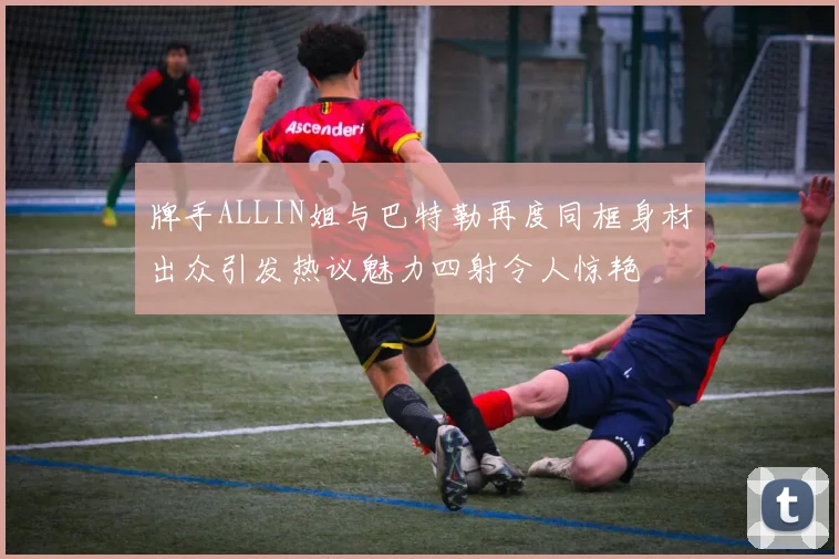 牌手ALLIN姐与巴特勒再度同框身材出众引发热议魅力四射令人惊艳