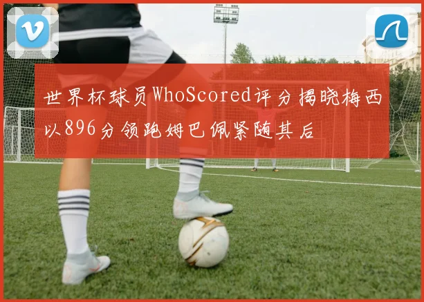 世界杯球员WhoScored评分揭晓梅西以896分领跑姆巴佩紧随其后