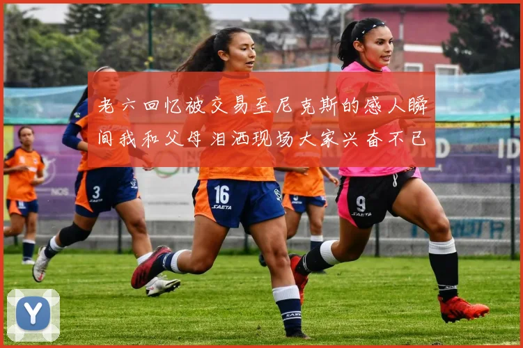 老六回忆被交易至尼克斯的感人瞬间我和父母泪洒现场大家兴奋不已