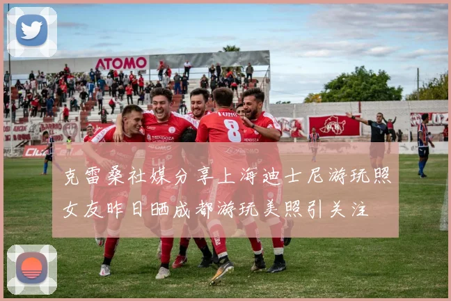 克雷桑社媒分享上海迪士尼游玩照女友昨日晒成都游玩美照引关注